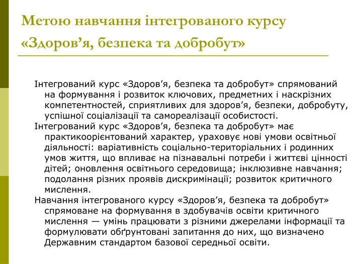  Інтегрований курс «Здоров’я, безпека та добробут» спрямований на формування і розвиток ключових, предметних і наскрізних компетентностей, сприятливих для здоров’я, безпеки, добробуту, успішної соціалізації та самореалізації особистості.  Інтегрований курс «Здоров’я, безпека та добробут» має практикоорієнтований характер, ураховує нові умови освітньої діяльності: варіативність соціально-територіальних і родинних умов життя, що впливає на пізнавальні потреби і життєві цінності дітей; оновлення освітнього середовища; інклюзивне навчання; подолання різних проявів дискримінації; розвиток критичного мислення.  Навчання інтегрованого курсу «Здоров’я, безпека та добробут» спрямоване на формування в здобувачів освіти критичного мислення — умінь працювати з різними джерелами інформації та формулювати обґрунтовані запитання до них, що визначено Державним стандартом базової середньої освіти.     Метою навчання інтегрованого курсу «Здоров’я, безпека та добробут»  