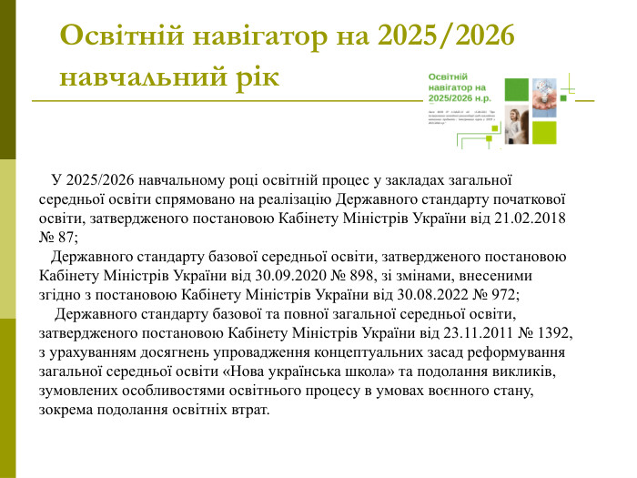 Освітній навігатор на 2025/2026 навчальний рік     У 2025/2026 навчальному році освітній процес у закладах загальної середньої освіти спрямовано на реалізацію Державного стандарту початкової освіти, затвердженого постановою Кабінету Міністрів України від 21.02.2018 № 87;     Державного стандарту базової середньої освіти, затвердженого постановою Кабінету Міністрів України від 30.09.2020 № 898, зі змінами, внесеними згідно з постановою Кабінету Міністрів України від 30.08.2022 № 972;     Державного стандарту базової та повної загальної середньої освіти, затвердженого постановою Кабінету Міністрів України від 23.11.2011 № 1392, з урахуванням досягнень упровадження концептуальних засад реформування загальної середньої освіти «Нова українська школа» та подолання викликів, зумовлених особливостями освітнього процесу в умовах воєнного стану, зокрема подолання освітніх втрат.   