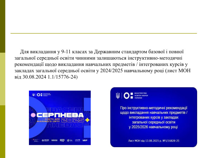    Для викладання у 9-11 класах за Державним стандартом базової і повної загальної середньої освіти чинними залишаються інструктивно-методичні рекомендації щодо викладання навчальних предметів / інтегрованих курсів у закладах загальної середньої освіти у 2024/2025 навчальному році (лист МОН від 30.08.2024 1.1/15776-24)  