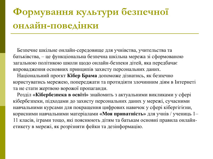    Безпечне шкільне онлайн-середовище для учнівства, учительства та батьківства, – це функціональна безпечна шкільна мережа зі сформованою загальною політикою школи щодо онлайн-безпеки дітей, яка передбачає впровадження основних принципів захисту персональних даних.     Національний проєкт Кібер Брама допоможе дізнатись, як безпечно користуватись мережею, попереджати та протидіяти злочинним діям в Інтернеті та не стати жертвою ворожої пропаганди.     Розділ «Кібербезпека в освіті» знайомить з актуальними викликами у сфері кібербезпеки, підходами до захисту персональних даних у мережі, сучасними навчальними курсами для покращення цифрових навичок у сфері кібергігієни, корисними навчальними матеріалами «Моя приватність» для учнів / учениць 1–11 класів, іграми тощо, які пояснюють дітям та батькам основні правила онлайн-етикету в мережі, як розрізняти фейки та дезінформацію.  Формування культури безпечної онлайн-поведінки  