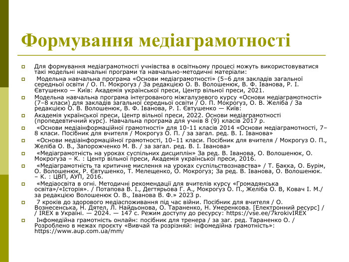 Формування медіаграмотності  Для формування медіаграмотності учнівства в освітньому процесі можуть використовуватися такі модельні навчальні програми та навчально-методичні матеріали:  Модельна навчальна програма «Основи медіаграмотності» (5–6 для закладів загальної середньої освіти / О. П. Мокрогуз / За редакцією О. В. Волошенюк, В. Ф. Іванова, Р. І. Євтушенко — Київ: Академія української преси, Центр вільної преси, 2021. Модельна навчальна програма інтегрованого міжгалузевого курсу «Основи медіаграмотності» (7–8 класи) для закладів загальної середньої освіти / О. П. Мокрогуз, О. В. Желіба / За редакцією О. В. Волошенюк, В. Ф. Іванова, Р. І. Євтушенко — Київ:  Академія української преси, Центр вільної преси, 2022. Основи медіаграмотності (пропедевтичний курс). Навчальна програма для учнів 8 (9) класів 2017 р.   «Основи медіаінформаційної грамотності» для 10-11 класів 2014 «Основи медіаграмотності, 7–8 класи. Посібник для вчителя / Мокрогуз О. П. / за загал. ред. В. І. Іванова»   «Основи медіаінформаційної грамотності, 10–11 класи. Посібник для вчителя / Мокрогуз О. П., Желіба О. В., Запорожченко М. В. / за загал. ред. В. І. Іванова»   «Медіаграмотність на уроках суспільних дисциплін» За ред. В. Іванова, О. Волошенюк, О. Мокрогуза – К. : Центр вільної преси, Академія української преси, 2016.   «Медіаграмотність та критичне мислення на уроках суспільствознавства» / Т. Бакка, О. Бурім, О. Волошенюк, Р. Євтушенко, Т. Мелещенко, О. Мокрогуз; За ред. В. Іванова, О. Волошенюк. – К. : ЦВП, АУП, 2016.   «Медіаосвіта в огні. Методичні рекомендації для вчителів курсу «Громадянська освіта»/«Історія». / Потапова В. І., Дегтярьова Г. А., Мокрогуз О. П., Желіба О. В, Ковач І. М./ за редакцією Волошенюк О. В., Іванова В. Ф.» 2023 р.   7 кроків до здорового медіаспоживання під час війни. Посібник для вчителя / О. Вознесенська, Н. Дятел, Л. Найдьонова, О. Тараненко, Н. Умеренкова. [Електронний ресурс] / / IREX в Україні. — 2024. — 147 с. Режим доступу до ресурсу: https://vse.ee/7krokivIREX   Інфомедійна грамотність онлайн: посібник для тренера / за заг. ред. Тараненко О. / Розроблено в межах проєкту «Вивчай та розрізняй: інфомедійна грамотність»: https://www.aup.com.ua/mm/  