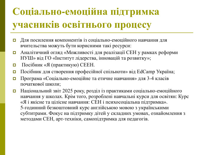 Для посилення компонентів із соціально-емоційного навчання для вчительства можуть бути корисними такі ресурси:  Аналітичний огляд «Можливості для реалізації СЕН у рамках реформи НУШ» від ГО «Інститут лідерства, інновацій та розвитку»;  Посібник «Я (практикую) СЕЕН.  Посібник для створення професійної спільноти» від EdCamp Україна;  Програма «Соціально‑емоційне та етичне навчання» для 3‑4 класів початкової школи;  Національний звіт 2025 року, розділ із практиками соціально‑емоційного навчання у школах. Крім того, розроблені навчальні курси для освітян: Курс «Я і якісне та цілісне навчання: СЕН і психосоціальна підтримка». 5‑годинний безкоштовний курс англійською мовою з українськими субтитрами. Фокус на підтримку дітей у складних умовах, ознайомлення з методами СЕН, арт‑техніки, самопідтримка для педагогів.  Соціально-емоційна підтримка учасників освітнього процесу  