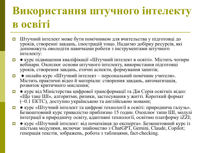 Використання штучного інтелекту в освіті  Штучний інтелект може бути помічником для вчительства у підготовці до уроків, створенні завдань, ілюстрацій тощо. Надаємо добірку ресурсів, які допоможуть оволодіти навичками роботи з інструментами штучного інтелекту:  ● курс підвищення кваліфікації «Штучний інтелект в освіті». Містить чотири вебінари. Охоплює основи штучного інтелекту, використання підготовці уроків, створення завдань, етичні аспекти, формування запитів;   ● онлайн‑курс «Штучний інтелект – персональний помічник учителя». Містить практичні відео й матеріали: створення завдань, автоматизація, розвиток критичного мислення;  ● курс від Міністерства цифрової трансформації та Дія Серія освітніх відео: «Що таке ШІ», алгоритми, ризики, застосування у житті. Короткий формат (~0.1 ЕКТС), доступно українською та англійською мовами;  ● курс «Штучний інтелект та цифрові технології в освіті: природнича галузь». Безкоштовний курс тривалістю приблизно 15 годин. Охоплює типи ШІ, модулі інтеграції в природничу освіту, адаптивні технології, освітню платформу iZZI;  ● курс «Штучний інтелект: від початківця до експерта». Безкоштовний курс із шістьма модулями, включає знайомство з ChatGPT, Gemini, Claude, Copilot; генерація текстів, зображень, робота з таблицями, fact‑checking.  