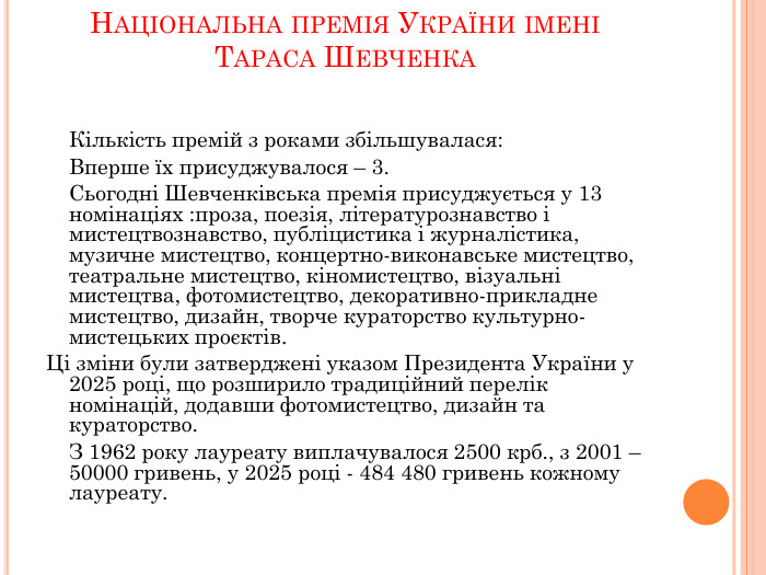 Національна премія України імені Тараса Шевченка 	Кількість премій з роками збільшувалася:	Вперше їх присуджувалося – 3. Сьогодні Шевченківська премія присуджується у 13 номінаціях :проза, поезія, літературознавство і мистецтвознавство, публіцистика і журналістика, музичне мистецтво, концертно-виконавське мистецтво, театральне мистецтво, кіномистецтво, візуальні мистецтва, фотомистецтво, декоративно-прикладне мистецтво, дизайн, творче кураторство культурно-мистецьких проєктів. Ці зміни були затверджені указом Президента України у 2025 році, що розширило традиційний перелік номінацій, додавши фотомистецтво, дизайн та кураторство. З 1962 року лауреату виплачувалося 2500 крб., з 2001 – 50000 гривень, у 2025 році - 484 480 гривень кожному лауреату. 