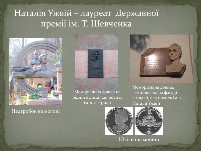  Наталія Ужвій – лауреат Державної премії ім. Т. Шевченка. Надгробок на могиліМеморіальна дошка, встановлена на фасаді гімназії, яка носить ім`я Наталії Ужвій. Ювілейна монета. Меморіальна дошка на рідній вулиці, що носить ім`я актриси