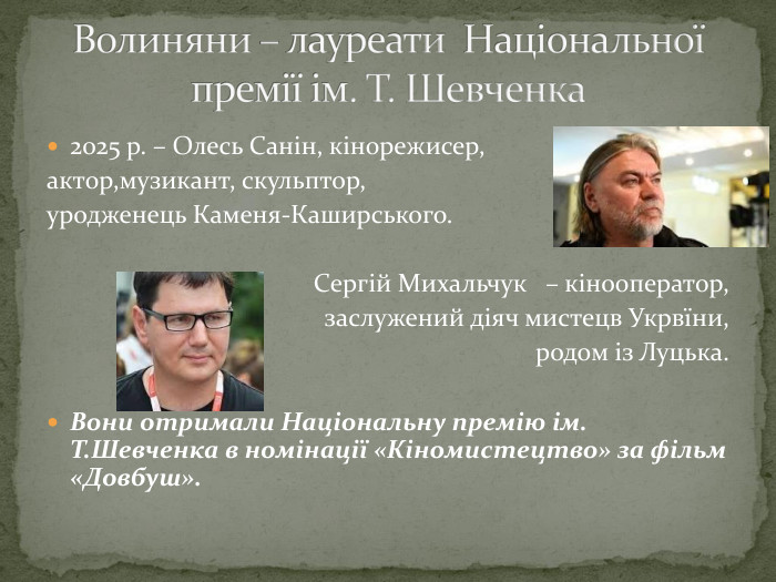 2025 р. – Олесь Санін, кінорежисер, актор,музикант, скульптор,уродженець Каменя-Каширського. Сергій Михальчук – кінооператор, заслужений діяч мистецв Укрвїни, родом із Луцька. Вони отримали Національну премію ім. Т. Шевченка в номінації «Кіномистецтво» за фільм «Довбуш». Волиняни – лауреати Національної премії ім. Т. Шевченка