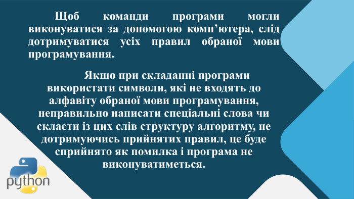 	Щоб команди програми могли виконуватися за допомогою комп’ютера, слід дотримуватися усіх правил обраної мови програмування. Якщо при складанні програми використати символи, які не входять до алфавіту обраної мови програмування, неправильно написати спеціальні слова чи скласти із цих слів структуру алгоритму, не дотримуючись прийнятих правил, це буде сприйнято як помилка і програма не виконуватиметься.5