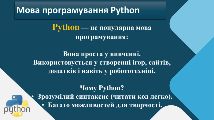 Python — це популярна мова програмування: Вона проста у вивченні. Використовується у створенні ігор, сайтів, додатків і навіть у робототехніці. Чому Python? Зрозумілий синтаксис (читати код легко). Багато можливостей для творчості.7 Мова програмування Python
