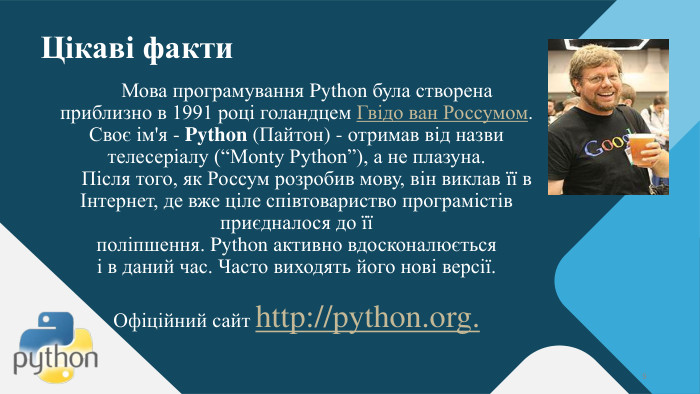 Цікаві факти. Мова програмування Python була створена приблизно в 1991 році голандцем Гвідо ван Россумом. Своє ім'я - Python (Пайтон) - отримав від назви телесеріалу (“Monty Python”), а не плазуна. Після того, як Россум розробив мову, він виклав її в Інтернет, де вже ціле співтовариство програмістів приєдналося до її поліпшення. Python активно вдосконалюється і в даний час. Часто виходять його нові версії. Офіційний сайт http://python.org.9