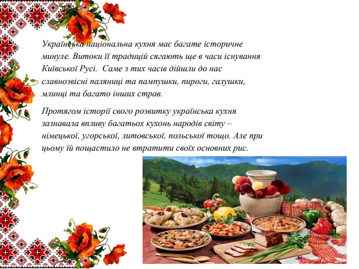 Українська національна кухня має багате історичне минуле. Витоки її традицій сягають ще в часи існування Київської Русі. Саме з тих часів дійшли до нас славнозвісні паляниці та пампушки, пироги, галушки, млинці та багато інших страв. Протягом історії свого розвитку українська кухня зазнавала впливу багатьох кухонь народів світу – німецької, угорської, литовської, польської тощо. Але при цьому їй пощастило не втратити своїх основних рис. 