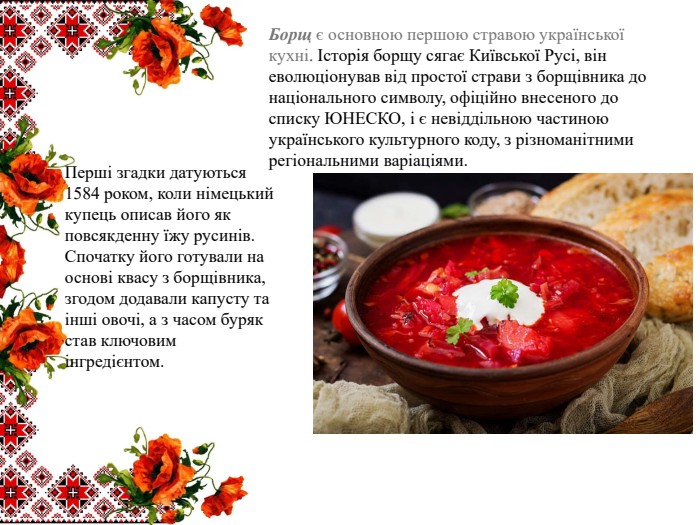 Борщ є основною першою стравою української кухні. Історія борщу сягає Київської Русі, він еволюціонував від простої страви з борщівника до національного символу, офіційно внесеного до списку ЮНЕСКО, і є невіддільною частиною українського культурного коду, з різноманітними регіональними варіаціями. Перші згадки датуються 1584 роком, коли німецький купець описав його як повсякденну їжу русинів. Спочатку його готували на основі квасу з борщівника, згодом додавали капусту та інші овочі, а з часом буряк став ключовим інгредієнтом.