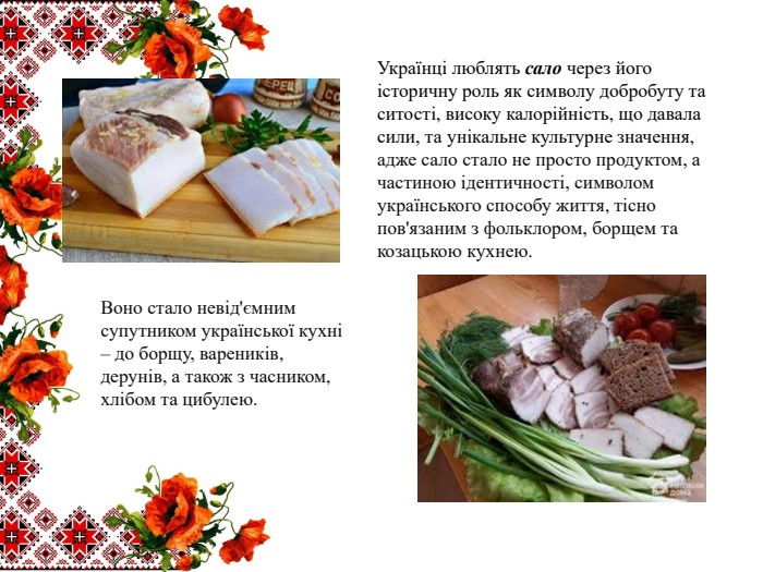 Українці люблять сало через його історичну роль як символу добробуту та ситості, високу калорійність, що давала сили, та унікальне культурне значення, адже сало стало не просто продуктом, а частиною ідентичності, символом українського способу життя, тісно пов'язаним з фольклором, борщем та козацькою кухнею. Воно стало невід'ємним супутником української кухні – до борщу, вареників, дерунів, а також з часником, хлібом та цибулею.