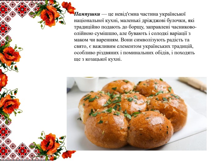 Пампушки — це невід'ємна частина української національної кухні, маленькі дріжджові булочки, які традиційно подають до борщу, заправлені часниково-олійною сумішшю, але бувають і солодкі варіації з маком чи варенням. Вони символізують радість та свято, є важливим елементом українських традицій, особливо різдвяних і поминальних обідів, і походять ще з козацької кухні. 