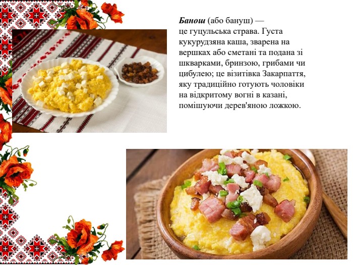Банош (або бануш) — це гуцульська страва. Густа кукурудзяна каша, зварена на вершках або сметані та подана зі шкварками, бринзою, грибами чи цибулею; це візитівка Закарпаття, яку традиційно готують чоловіки на відкритому вогні в казані, помішуючи дерев'яною ложкою. 
