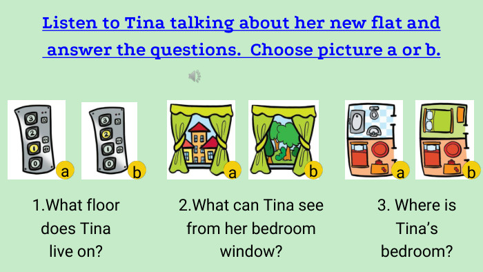 Listen to Tina talking about her new flat and answer the questions. Choose picture a or b.1. What floor does Tina live on?2. What can Tina see from her bedroom window?3. Where is Tina’s bedroom?abaabb