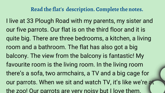 I live at 33 Plough Road with my parents, my sister and our five parrots. Our flat is on the third floor and it is quite big. There are three bedrooms, a kitchen, a living room and a bathroom. The flat has also got a big balcony. The view from the balcony is fantastic! My favourite room is the living room. In the living room there’s a sofa, two armchairs, a TV and a big cage for our parrots. When we sit and watch TV, it’s like we’re at the zoo! Our parrots are very noisy but I love them. Read the flat's description. Complete the notes. 