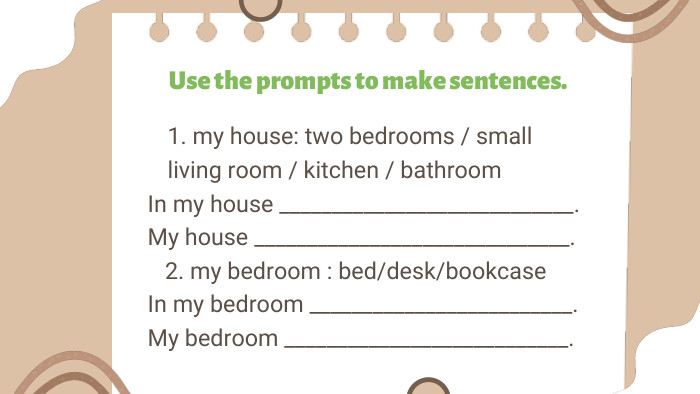Use the prompts to make sentences.1. my house: two bedrooms / small living room / kitchen / bathroom. In my house ____________________________. My house ______________________________. 2. my bedroom : bed/desk/bookcase. In my bedroom _________________________. My bedroom ___________________________.