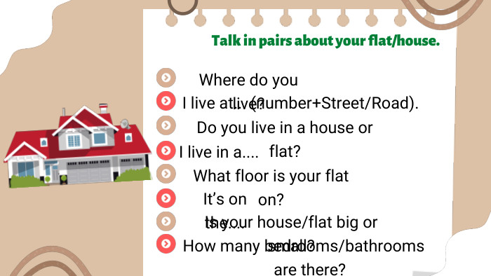Talk in pairs about your flat/house. Where do you live? I live at... (number+Street/Road). Do you live in a house or flat?I live in a.... What floor is your flat on?It’s on the.... Is your house/flat big or small?How many bedrooms/bathrooms are there?