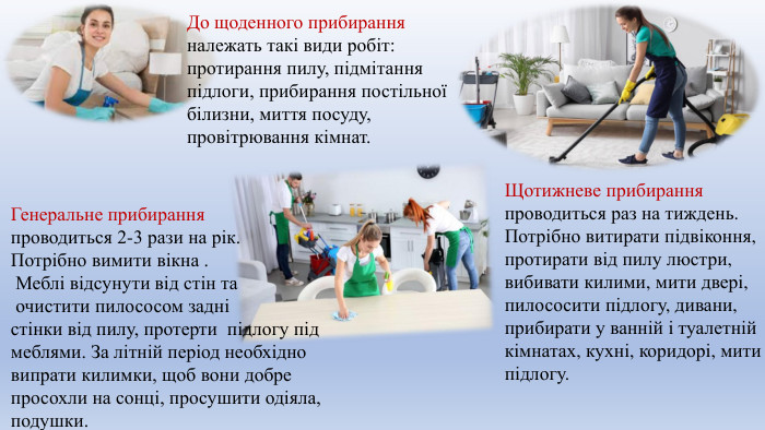 До щоденного прибирання належать такі види робіт: протирання пилу, підмітання підлоги, прибирання постільної білизни, миття посуду, провітрювання кімнат. Щотижневе прибирання проводиться раз на тиждень. Потрібно витирати підвіконня, протирати від пилу люстри, вибивати килими, мити двері, пилососити підлогу, дивани, прибирати у ванній і туалетній кімнатах, кухні, коридорі, мити підлогу. Генеральне прибирання проводиться 2-3 рази на рік. Потрібно вимити вікна . Меблі відсунути від стін та очистити пилососом задні стінки від пилу, протерти підлогу під меблями. За літній період необхідно випрати килимки, щоб вони добре просохли на сонці, просушити одіяла, подушки. 