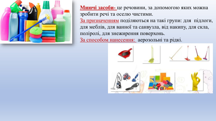 Миючі засоби- це речовини, за допомогою яких можна зробити речі та оселю чистими. За призначенням поділяються на такі групи: для підлоги, для меблів, для ванної та санвузла, від накипу, для скла, поліролі, для знежирення поверхонь. За способом нанесення: аерозольні та рідкі.