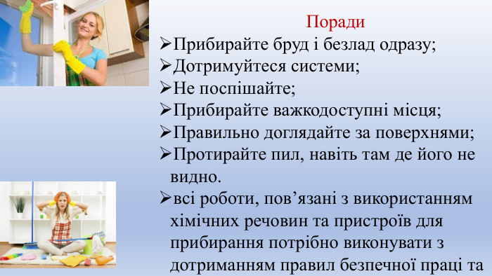 Поради. Прибирайте бруд і безлад одразу;Дотримуйтеся системи;Не поспішайте;Прибирайте важкодоступні місця;Правильно доглядайте за поверхнями;Протирайте пил, навіть там де його не видно.всі роботи, пов’язані з використанням хімічних речовин та пристроїв для прибирання потрібно виконувати з дотриманням правил безпечної праці та санітарно-гігієнічних вимог.