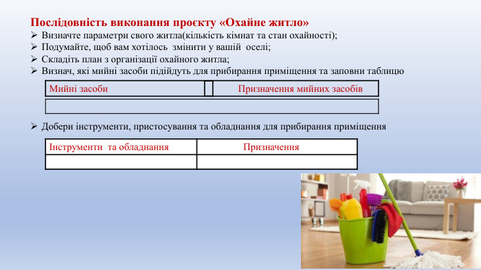 Послідовність виконання проєкту «Охайне житло»Визначте параметри свого житла(кількість кімнат та стан охайності);Подумайте, щоб вам хотілось змінити у вашій оселі;Складіть план з організації охайного житла;Визнач, які мийні засоби підійдуть для прибирання приміщення та заповни таблицю. Добери інструменти, пристосування та обладнання для прибирання приміщення Мийні засоби Призначення мийних засобів{5 C22544 A-7 EE6-4342-B048-85 BDC9 FD1 C3 A}Інструменти та обладнання Призначення