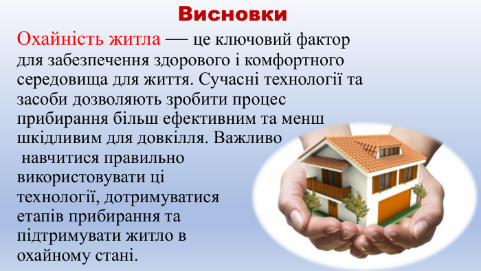  Висновки. Охайність житла — це ключовий фактор для забезпечення здорового і комфортного середовища для життя. Сучасні технології та засоби дозволяють зробити процес прибирання більш ефективним та менш шкідливим для довкілля. Важливо навчитися правильно використовувати ці технології, дотримуватися етапів прибирання та підтримувати житло в охайному стані.