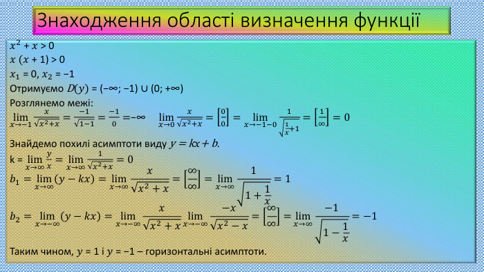 Знаходження області визначення функції𝑥2 + 𝑥 > 0 𝑥 (𝑥 + 1) > 0 𝑥1 = 0, 𝑥2 = −1 Отримуємо D(𝑦) = (−∞; −1) ∪ (0; +∞)Розглянемо межі:lim𝑥→−1𝑥𝑥2+𝑥=−11−1=−10=−∞ lim𝑥→0𝑥𝑥2+𝑥=00=lim𝑥→−1−011𝑥+1=1∞=0 Знайдемо похилі асимптоти виду y = k𝑥+ b.k = lim𝑥→∞𝑦𝑥=lim𝑥→∞1𝑥2+𝑥=0𝑏1=lim𝑥→∞𝑦−𝑘𝑥=lim𝑥→∞𝑥𝑥2+𝑥=∞∞=lim𝑥→∞11+1𝑥=1𝑏2=lim𝑥→−∞𝑦−𝑘𝑥=lim𝑥→−∞𝑥𝑥2+𝑥lim𝑥→−∞−𝑥𝑥2−𝑥=∞∞=lim𝑥→∞−11−1𝑥=−1 Таким чином, 𝑦 = 1 і 𝑦 = −1 – горизонтальні асимптоти.  