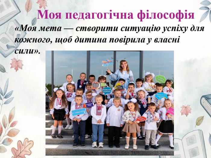 Моя педагогічна філософія«Моя мета — створити ситуацію успіху для кожного, щоб дитина повірила у власні сили».