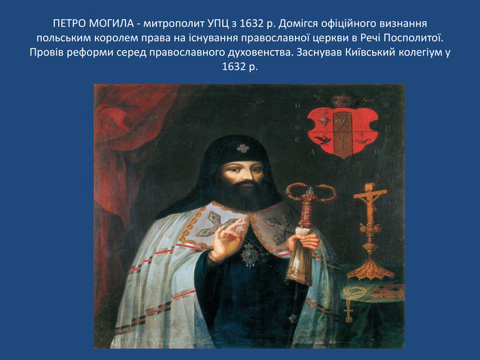 ПЕТРО МОГИЛА - митрополит УПЦ з 1632 р. Домігся офіційного визнання польським королем права на існування православної церкви в Речі Посполитої. Провів реформи серед православного духовенства. Заснував Київський колегіум у 1632 р.