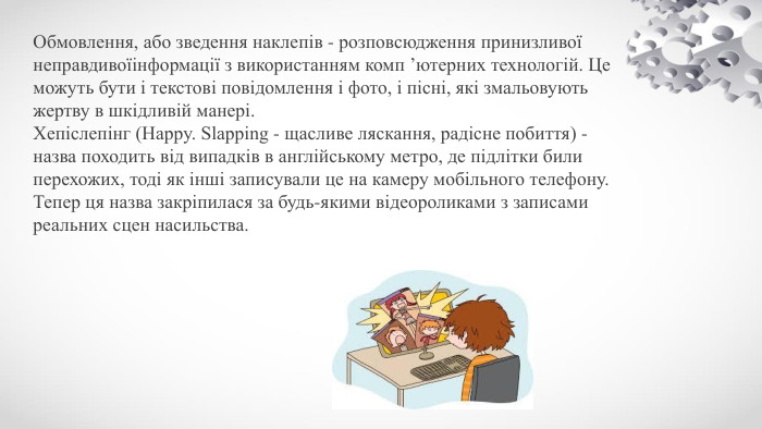 Обмовлення, або зведення наклепів - розповсюдження принизливої неправдивоїінформації з використанням комп ’ютерних технологій. Це можуть бути і текстові повідомлення і фото, і пісні, які змальовують жертву в шкідливій манері. Хепіслепінг (Happy. Slapping - щасливе ляскання, радісне побиття) - назва походить від випадків в англійському метро, де підлітки били перехожих, тоді як інші записували це на камеру мобільного телефону. Тепер ця назва закріпилася за будь-якими відеороликами з записами реальних сцен насильства.