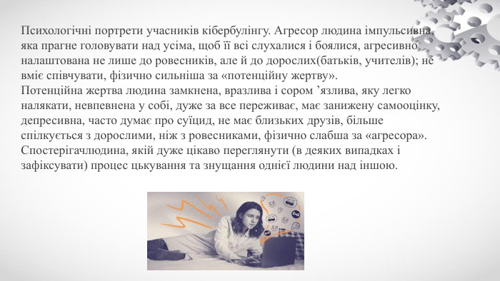 Психологічні портрети учасників кібербулінгу. Агресор людина імпульсивна, яка прагне головувати над усіма, щоб її всі слухалися і боялися, агресивно налаштована не лише до ровесників, але й до дорослих(батьків, учителів); не вміє співчувати, фізично сильніша за «потенційну жертву». Потенційна жертва людина замкнена, вразлива і сором ’язлива, яку легко налякати, невпевнена у собі, дуже за все переживає, має занижену самооцінку, депресивна, часто думає про суїцид, не має близьких друзів, більше спілкується з дорослими, ніж з ровесниками, фізично слабша за «агресора». Спостерігачлюдина, якій дуже цікаво переглянути (в деяких випадках і зафіксувати) процес цькування та знущання однієї людини над іншою.