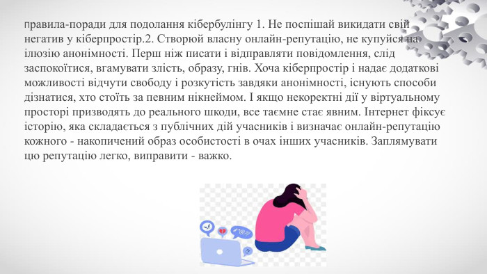 Правила-поради для подолання кібербулінгу 1. Не поспішай викидати свій негатив у кіберпростір.2. Створюй власну онлайн-репутацію, не купуйся на ілюзію анонімності. Перш ніж писати і відправляти повідомлення, слід заспокоїтися, вгамувати злість, образу, гнів. Хоча кіберпростір і надає додаткові можливості відчути свободу і розкутість завдяки анонімності, існують способи дізнатися, хто стоїть за певним нікнеймом. І якщо некоректні дії у віртуальному просторі призводять до реального шкоди, все таємне стає явним. Інтернет фіксує історію, яка складається з публічних дій учасників і визначає онлайн-репутацію кожного - накопичений образ особистості в очах інших учасників. Заплямувати цю репутацію легко, виправити - важко.