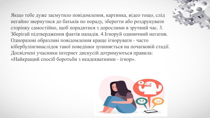 Якщо тебе дуже засмутило повідомлення, картинка, відео тощо, слід негайно звернутися до батьків по пораду, зберегти або роздрукувати сторінку самостійно, щоб порадитися з дорослими в зручний час. 3. Зберігай підтвердження фактів нападів. 4.Ігноруй одиничний негатив. Одноразові образливі повідомлення краще ігнорувати - часто кібербулінгвнаслідок такої поведінки зупиняється на початковій стадії. Досвідчені учасники інтернет дискусій дотримуються правила: «Найкращий спосіб боротьби з неадекватними - ігнор».