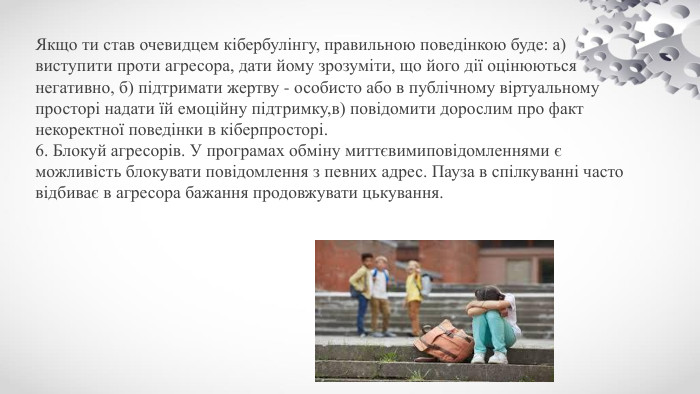 Якщо ти став очевидцем кібербулінгу, правильною поведінкою буде: а) виступити проти агресора, дати йому зрозуміти, що його дії оцінюються негативно, б) підтримати жертву - особисто або в публічному віртуальному просторі надати їй емоційну підтримку,в) повідомити дорослим про факт некоректної поведінки в кіберпросторі.6. Блокуй агресорів. У програмах обміну миттєвимиповідомленнями є можливість блокувати повідомлення з певних адрес. Пауза в спілкуванні часто відбиває в агресора бажання продовжувати цькування.
