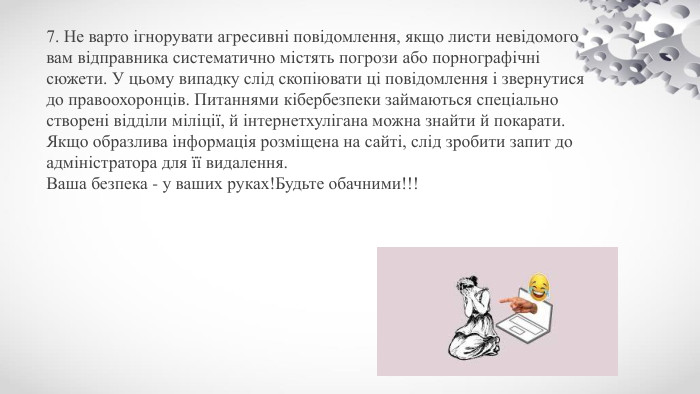 7. Не варто ігнорувати агресивні повідомлення, якщо листи невідомого вам відправника систематично містять погрози або порнографічні сюжети. У цьому випадку слід скопіювати ці повідомлення і звернутися до правоохоронців. Питаннями кібербезпеки займаються спеціально створені відділи міліції, й інтернетхулігана можна знайти й покарати. Якщо образлива інформація розміщена на сайті, слід зробити запит до адміністратора для її видалення. Ваша безпека - у ваших руках!Будьте обачними!!!