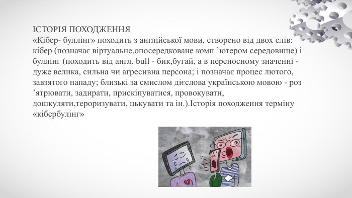 ІСТОРІЯ ПОХОДЖЕННЯ«Кібер- буллінг» походить з англійської мови, створено від двох слів: кібер (позначає віртуальне,опосередковане комп ’ютером середовище) і буллінг (походить від англ. bull - бик,бугай, а в переносному значенні - дуже велика, сильна чи агресивна персона; і позначає процес лютого, завзятого нападу; близькі за смислом дієслова українською мовою - роз ’ятрювати, задирати, прискіпуватися, провокувати, дошкуляти,тероризувати, цькувати та ін.).Історія походження терміну «кібербулінг»