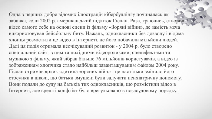 Одна з перших добре відомих ілюстрацій кібербуллінгу починалась як забавка, коли 2002 р. американський підліток Гіслан. Раза, граючись, створив відео самого себе на основі сцени із фільму «Зоряні війни», де замість меча використовував бейсбольну биту. Нажаль, однокласники без дозволу і відома хлопця розмістили це відео в Інтернеті, де його побачили мільйони людей. Далі ця подія отримала неочікуваний розвиток - у 2004 р. було створено спеціальний сайт із цим та похідними відеороликами, спецефектами та музикою з фільму, який зібрав більше 76 мільйонів користувачів, а відео із зображенням хлопчика стало найбільш завантажуваним файлом 2004 року. Гіслан отримав ярлик «дитина зоряних війн» і це настільки змінило його стосунки в школі, що батьки змушені були залучати психіатричну допомогу. Вони подали до суду на батьків тих однокласників, що розмістили відео в Інтернеті, але врешті конфлікт було врегульовано в позасудовому порядку.