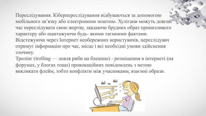 Переслідування. Кіберпереслідування відбуваються за допомогою мобільного зв’язку або електронною поштою. Хулігани можуть довгий час переслідувати свою жертву, завдаючи брудних образ принизливого характеру або шантажуючи будь- якими таємними фактами. Відстежуючи через Інтернет необережних користувачів, переслідувач отримує інформацію про час, місце і всі необхідні умови здійснення злочину. Тролінг (trolling — ловля риби на блешню) - розміщення в інтернеті (на форумах, у блогах тощо) провокаційних повідомлень з метою викликати флейм, тобто конфлікти між учасниками, взаємні образи.