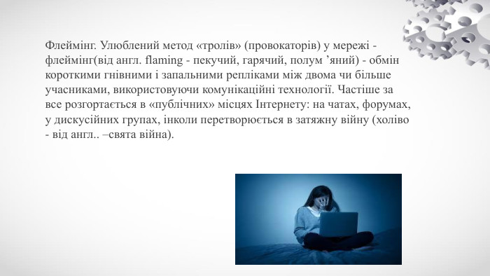 Флеймінг. Улюблений метод «тролів» (провокаторів) у мережі - флеймінг(від англ. flaming - пекучий, гарячий, полум ’яний) - обмін короткими гнівними і запальними репліками між двома чи більше учасниками, використовуючи комунікаційні технології. Частіше за все розгортається в «публічних» місцях Інтернету: на чатах, форумах, у дискусійних групах, інколи перетворюється в затяжну війну (холіво - від англ.. –свята війна).