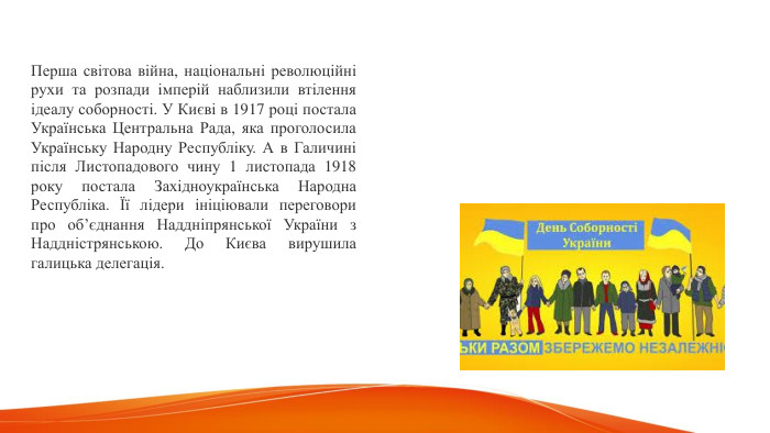 Перша світова війна, національні революційні рухи та розпади імперій наблизили втілення ідеалу соборності. У Києві в 1917 році постала Українська Центральна Рада, яка проголосила Українську Народну Республіку. А в Галичині після Листопадового чину 1 листопада 1918 року постала Західноукраїнська Народна Республіка. Її лідери ініціювали переговори про об’єднання Наддніпрянської України з Наддністрянською. До Києва вирушила галицька делегація. 