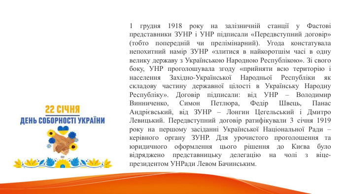 1 грудня 1918 року на залізничній станції у Фастові представники ЗУНР і УНР підписали «Передвступний договір» (тобто попередній чи прелімінарний). Угода констатувала непохитний намір ЗУНР «злитися в найкоротшім часі в одну велику державу з Українською Народною Республікою». Зі свого боку, УНР проголошувала згоду «прийняти всю територію і населення Західно-Української Народньої Республіки як складову частину державної цілості в Українську Народну Республіку». Договір підписали: від УНР – Володимир Винниченко, Симон Петлюра, Федір Швець, Панас Андрієвський, від ЗУНР – Лонгин Цегельський і Дмитро Левицький. Передвступний договір ратифікували 3 січня 1919 року на першому засіданні Української Національної Ради – керівного органу ЗУНР. Для урочистого проголошення та юридичного оформлення цього рішення до Києва було відряджено представницьку делегацію на чолі з віце-президентом УНРади Левом Бачинським. 