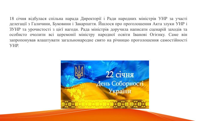 18 січня відбулася спільна нарада Директорії і Ради народних міністрів УНР за участі делегації з Галичини, Буковини і Закарпаття. Йшлося про проголошення Акта злуки УНР і ЗУНР та урочистості з цієї нагоди. Рада міністрів доручила написати сценарій заходів та особисто очолити всі церемонії міністру народної освіти Іванові Огієнку. Саме він запропонував влаштувати загальнонародне свято на річницю проголошення самостійності УНР.  