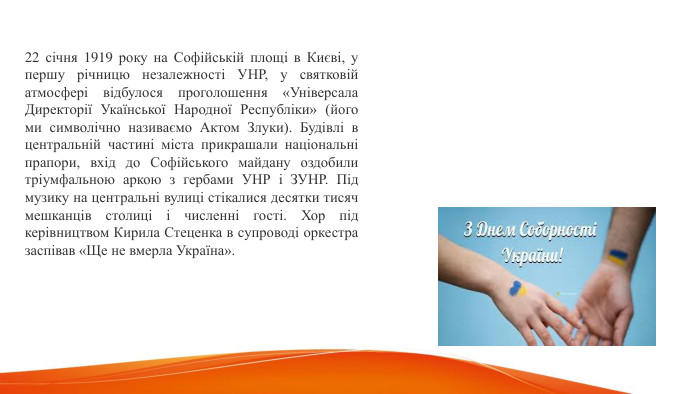 22 січня 1919 року на Софійській площі в Києві, у першу річницю незалежності УНР, у святковій атмосфері відбулося проголошення «Універсала Директорії Укаїнської Народної Республіки» (його ми символічно називаємо Актом Злуки). Будівлі в центральній частині міста прикрашали національні прапори, вхід до Софійського майдану оздобили тріумфальною аркою з гербами УНР і ЗУНР. Під музику на центральні вулиці стікалися десятки тисяч мешканців столиці і численні гості. Хор під керівництвом Кирила Стеценка в супроводі оркестра заспівав «Ще не вмерла Україна». 