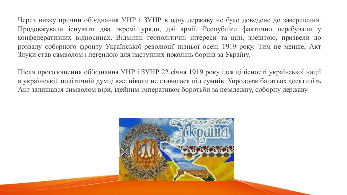 Через низку причин об’єднання УНР і ЗУНР в одну державу не було доведене до завершення. Продовжували існувати два окремі уряди, дві армії. Республіки фактично перебували у конфедеративних відносинах. Відмінні геополітичні інтереси та цілі, зрештою, призвели до розвалу соборного фронту Української революції пізньої осені 1919 року. Тим не менше, Акт Злуки став символом і легендою для наступних поколінь борців за Україну. Після проголошення об’єднання УНР і ЗУНР 22 січня 1919 року ідея цілісності української нації в українській політичній думці вже ніколи не ставилася під сумнів. Упродовж багатьох десятиліть Акт залишався символом віри, ідейним імперативом боротьби за незалежну, соборну державу.