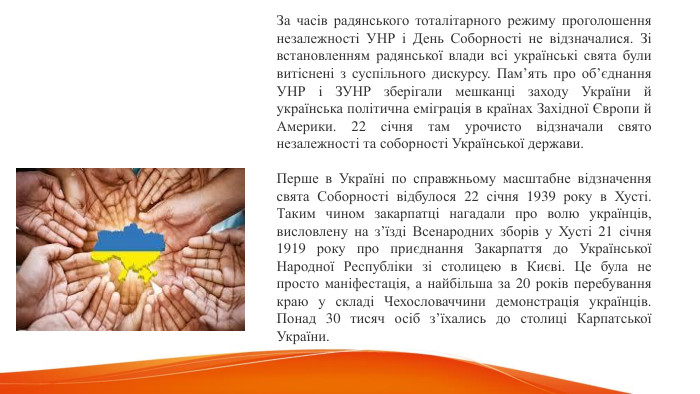 За часів радянського тоталітарного режиму проголошення незалежності УНР і День Соборності не відзначалися. Зі встановленням радянської влади всі українські свята були витіснені з суспільного дискурсу. Пам’ять про об’єднання УНР і ЗУНР зберігали мешканці заходу України й українська політична еміграція в країнах Західної Європи й Америки. 22 січня там урочисто відзначали свято незалежності та соборності Української держави. Перше в Україні по справжньому масштабне відзначення свята Соборності відбулося 22 січня 1939 року в Хусті. Таким чином закарпатці нагадали про волю українців, висловлену на з’їзді Всенародних зборів у Хусті 21 січня 1919 року про приєднання Закарпаття до Української Народної Республіки зі столицею в Києві. Це була не просто маніфестація, а найбільша за 20 років перебування краю у складі Чехословаччини демонстрація українців. Понад 30 тисяч осіб з’їхались до столиці Карпатської України. 