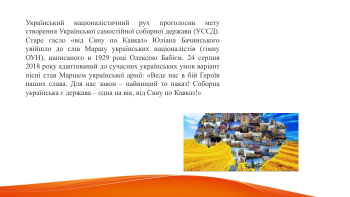 Український націоналістичний рух проголосив мету створення Української самостійної соборної держави (УССД). Старе гасло «від Сяну по Кавказ» Юліана Бачинського увійшло до слів Маршу українських націоналістів (гімну ОУН), написаного в 1929 році Олексою Бабієм. 24 серпня 2018 року адаптований до сучасних українських умов варіант пісні став Маршем української армії: «Веде нас в бій Героїв наших слава. Для нас закон – найвищий то наказ! Соборна українська є держава – одна на вік, від Сяну по Кавказ!» 