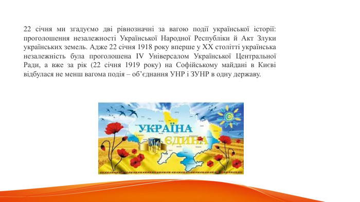 22 січня ми згадуємо дві рівнозначні за вагою події української історії: проголошення незалежності Української Народної Республіки й Акт Злуки українських земель. Адже 22 січня 1918 року вперше у XX столітті українська незалежність була проголошена IV Універсалом Української Центральної Ради, а вже за рік (22 січня 1919 року) на Софійському майдані в Києві відбулася не менш вагома подія – об’єднання УНР і ЗУНР в одну державу. 