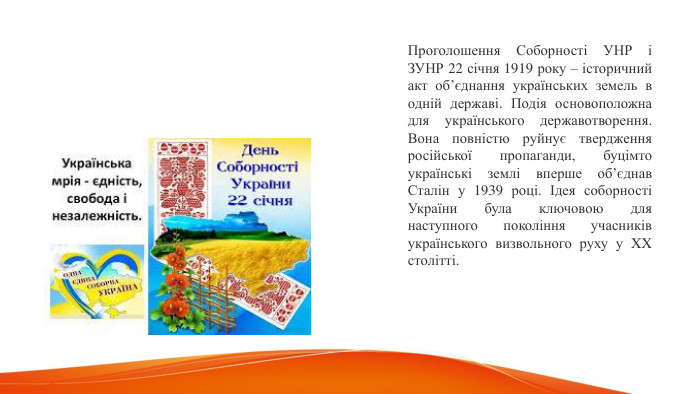 Проголошення Соборності УНР і ЗУНР 22 січня 1919 року – історичний акт об’єднання українських земель в одній державі. Подія основоположна для українського державотворення. Вона повністю руйнує твердження російської пропаганди, буцімто українські землі вперше об’єднав Сталін у 1939 році. Ідея соборності України була ключовою для наступного покоління учасників українського визвольного руху у XX столітті. 