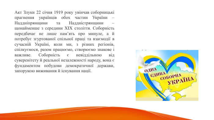 Акт Злуки 22 січня 1919 року увінчав соборницькі прагнення українців обох частин України – Наддніпрянщини та Наддністрянщини – щонайменше з середини XIX століття. Соборність передбачає не лише пам’ять про минуле, а й потребує згуртованої спільної праці та взаємодії в сучасній Україні, коли ми, з різних регіонів, спілкуємося, разом працюємо, створюємо знакове і важливе. Соборність є невіддільною від суверенітету й реальної незалежності народу, вона є фундаментом побудови демократичної держави, запорукою виживання й існування нації.